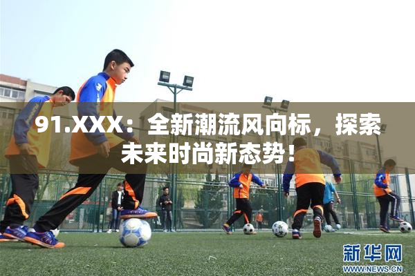 91.XXX：全新潮流风向标，探索未来时尚新态势！