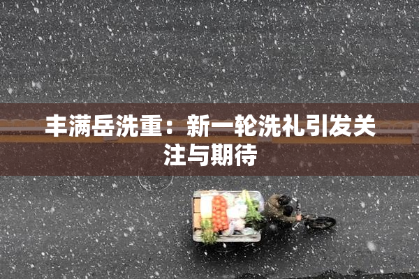 丰满岳洗重：新一轮洗礼引发关注与期待