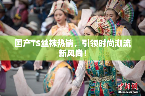 国产TS丝袜热销，引领时尚潮流新风尚！