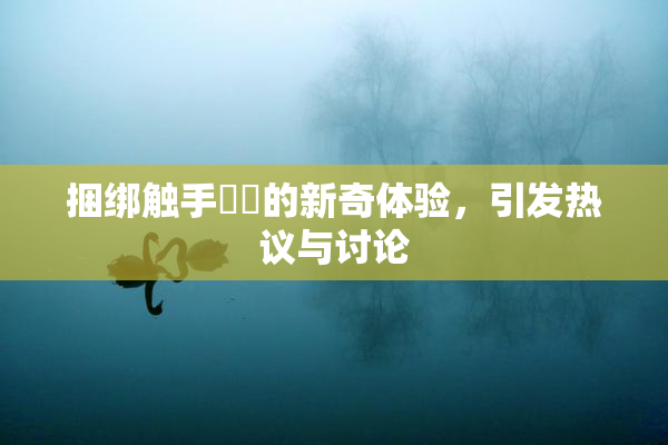 捆绑触手❌‌的新奇体验，引发热议与讨论