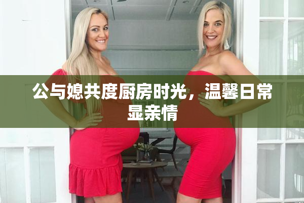 公与媳共度厨房时光，温馨日常显亲情