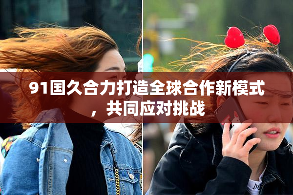 91国久合力打造全球合作新模式，共同应对挑战