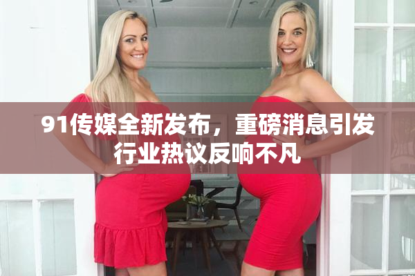 91传媒全新发布，重磅消息引发行业热议反响不凡