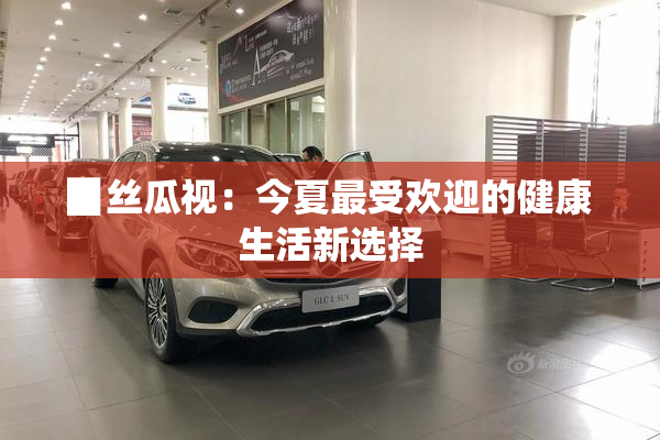▉丝瓜视：今夏最受欢迎的健康生活新选择