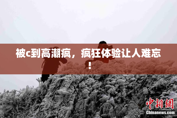 被c到高潮疯，疯狂体验让人难忘！