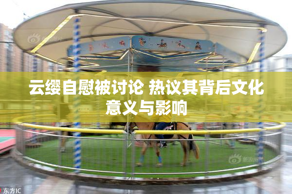 云缨自慰被讨论 热议其背后文化意义与影响