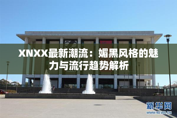 XNXX最新潮流：媚黑风格的魅力与流行趋势解析