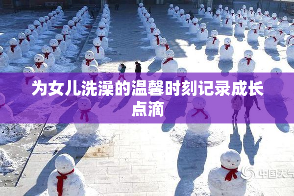 为女儿洗澡的温馨时刻记录成长点滴
