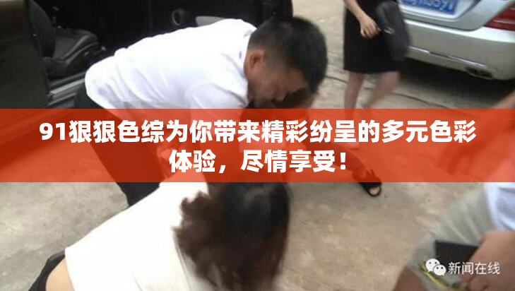 91狠狠色综为你带来精彩纷呈的多元色彩体验，尽情享受！