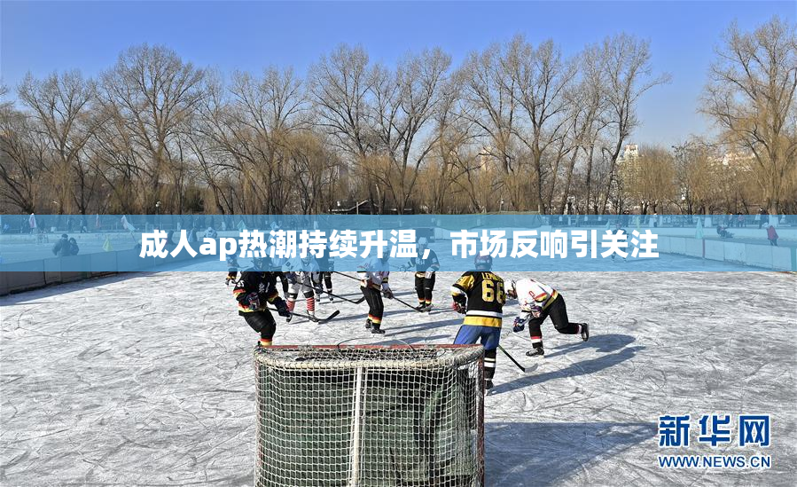 成人ap热潮持续升温，市场反响引关注