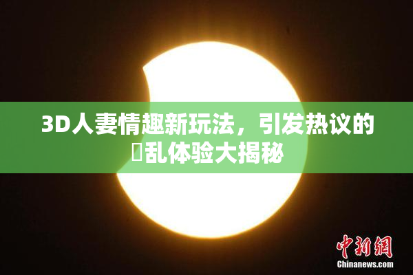 3D人妻情趣新玩法，引发热议的婬乱体验大揭秘