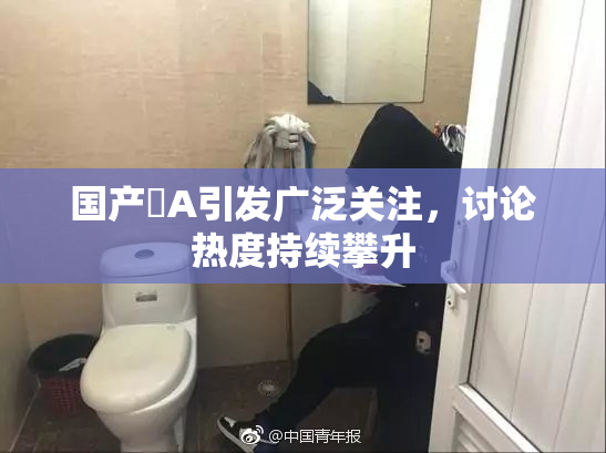国产婬A引发广泛关注，讨论热度持续攀升