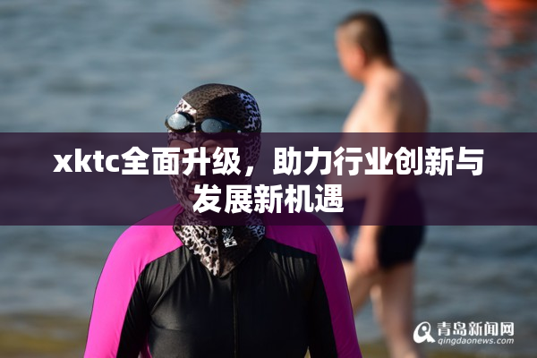 xktc全面升级，助力行业创新与发展新机遇