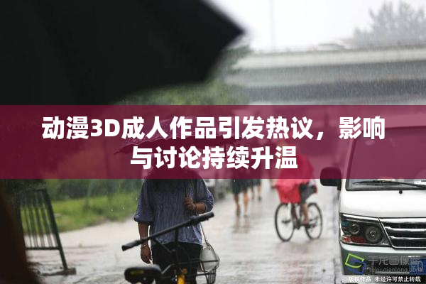 动漫3D成人作品引发热议，影响与讨论持续升温