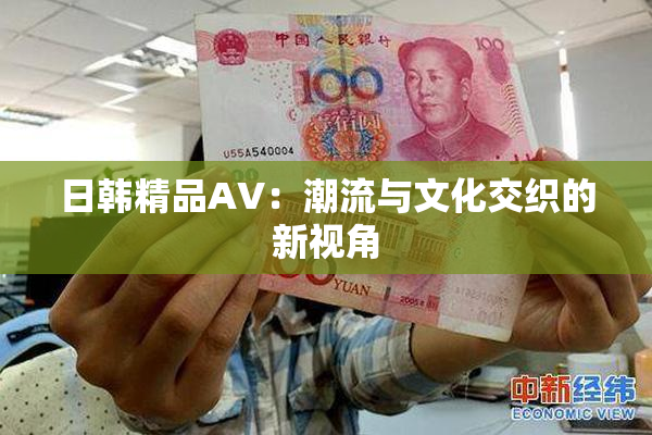 日韩精品AV：潮流与文化交织的新视角