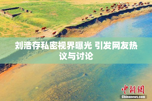 刘浩存私密视界曝光 引发网友热议与讨论