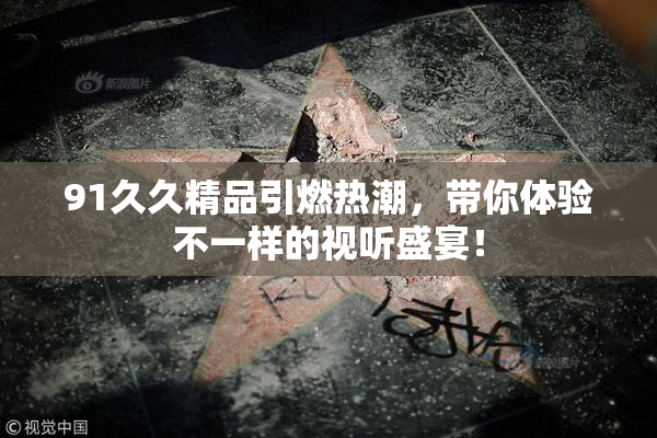 91久久精品引燃热潮，带你体验不一样的视听盛宴！