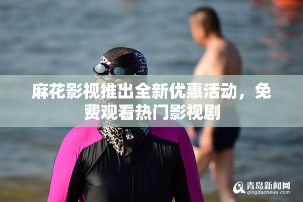 麻花影视推出全新优惠活动，免费观看热门影视剧