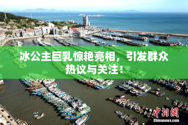 冰公主巨乳惊艳亮相，引发群众热议与关注！