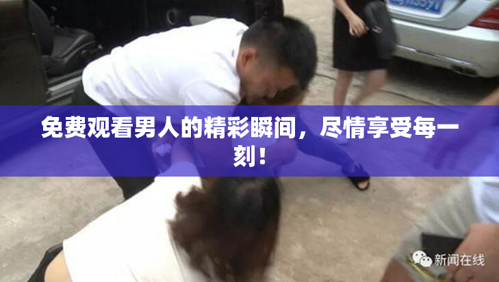 免费观看男人的精彩瞬间，尽情享受每一刻！