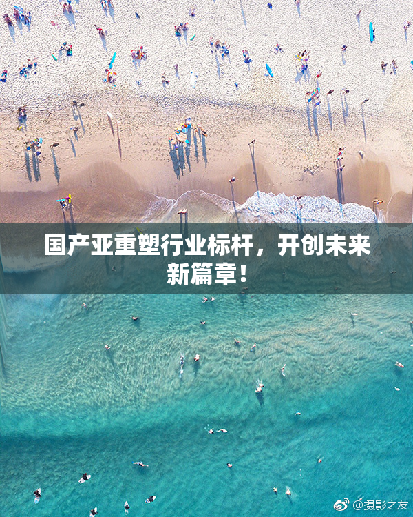 国产亚重塑行业标杆，开创未来新篇章！