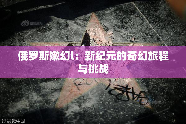 俄罗斯嫩幻l：新纪元的奇幻旅程与挑战