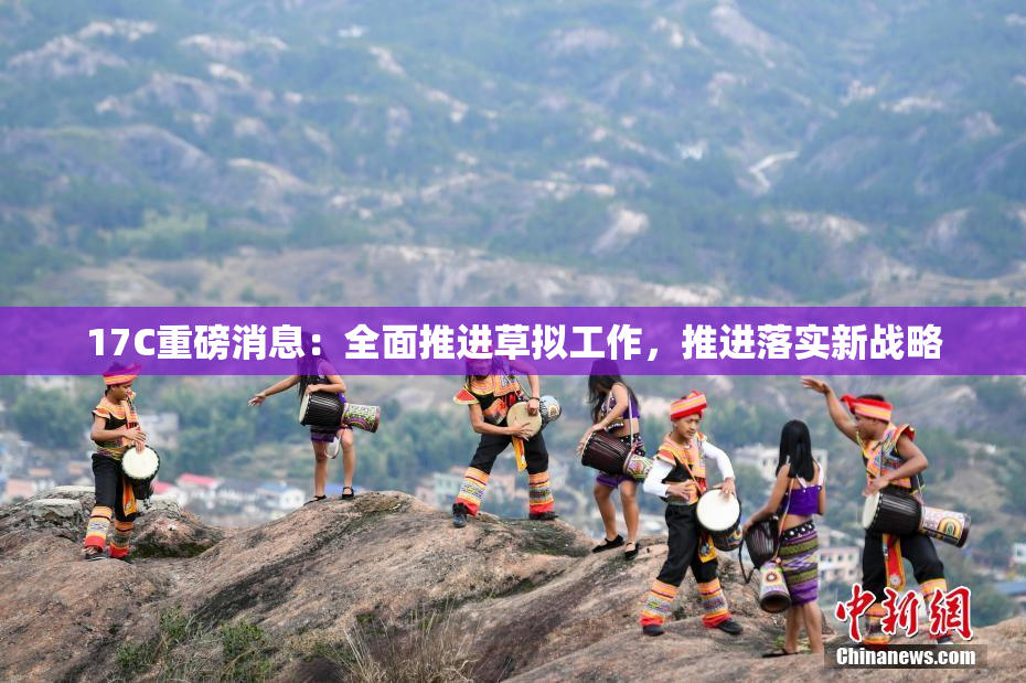 17C重磅消息：全面推进草拟工作，推进落实新战略