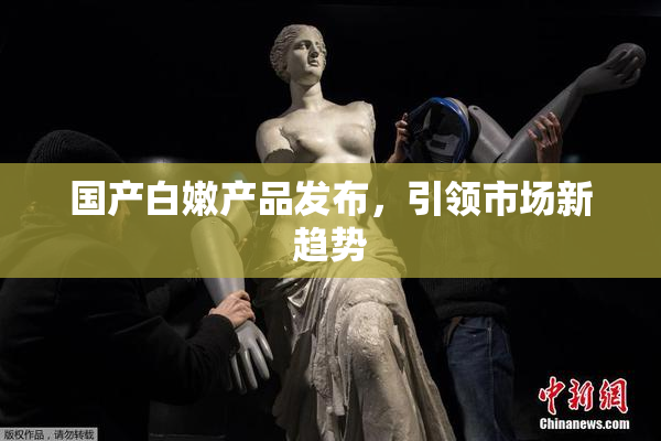 国产白嫩产品发布，引领市场新趋势