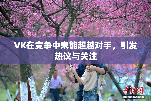 VK在竞争中未能超越对手，引发热议与关注