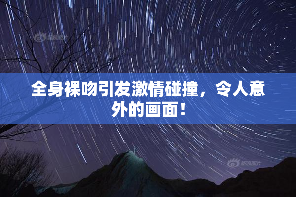 全身裸吻引发激情碰撞，令人意外的画面！