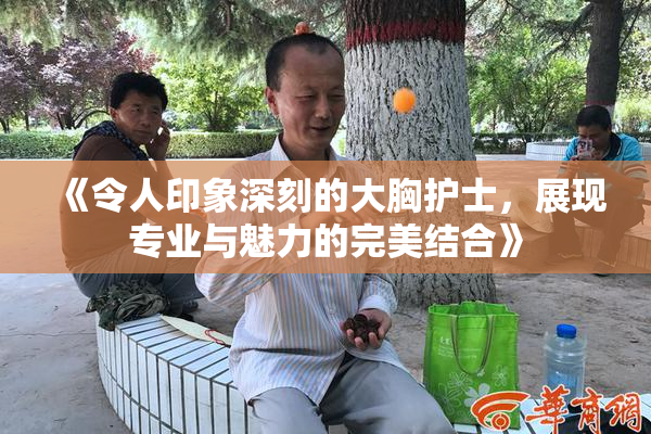 《令人印象深刻的大胸护士，展现专业与魅力的完美结合》