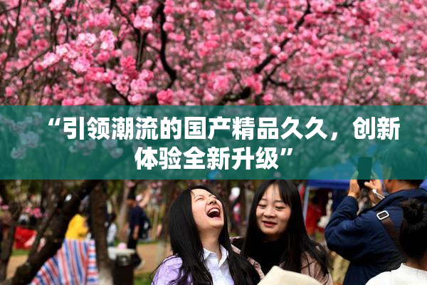 “引领潮流的国产精品久久，创新体验全新升级”