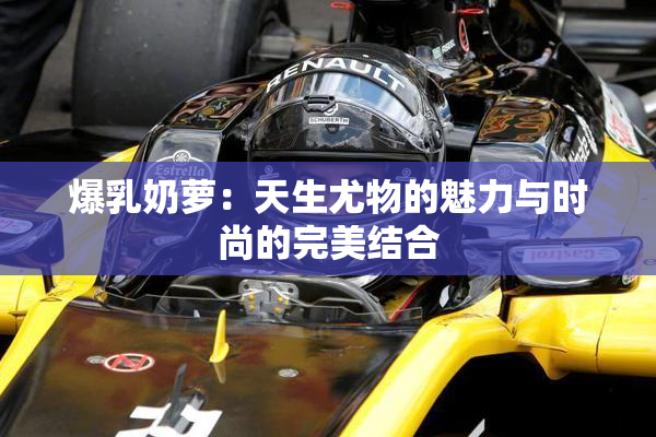 爆乳奶萝：天生尤物的魅力与时尚的完美结合