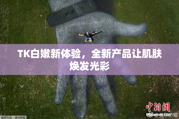 TK白嫩新体验，全新产品让肌肤焕发光彩