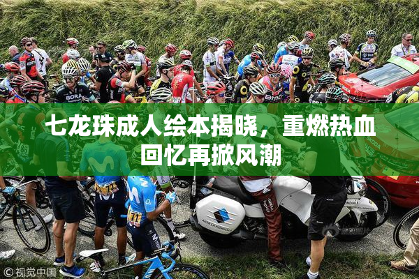 七龙珠成人绘本揭晓，重燃热血回忆再掀风潮