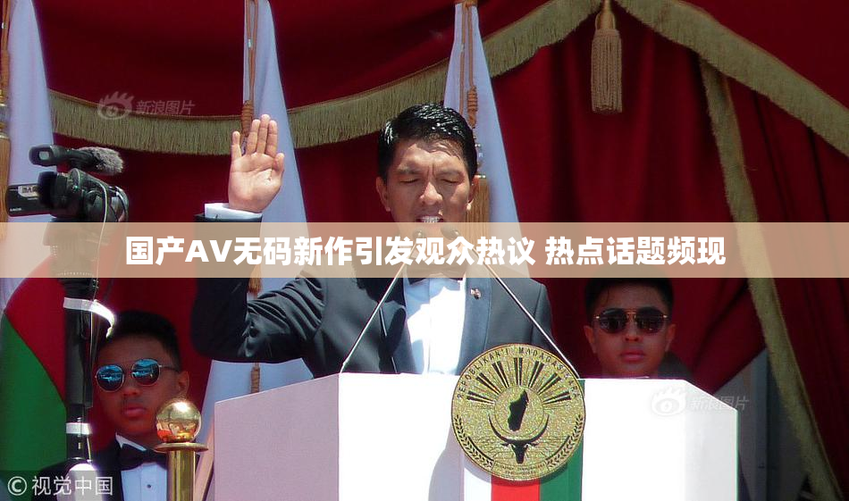 国产AV无码新作引发观众热议 热点话题频现