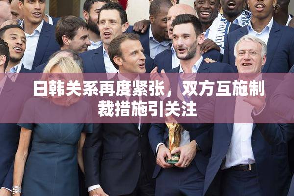 日韩关系再度紧张，双方互施制裁措施引关注