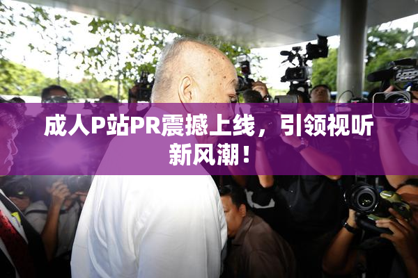 成人P站PR震撼上线，引领视听新风潮！