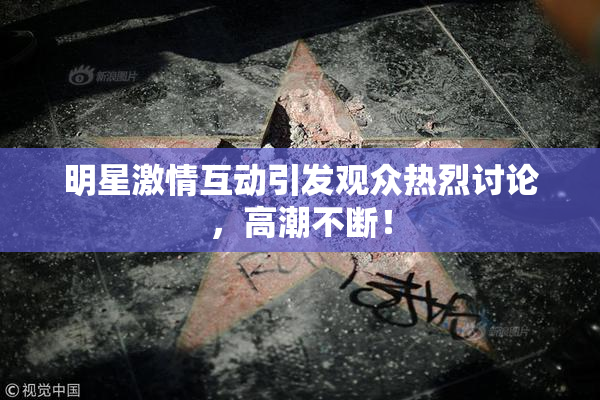 明星激情互动引发观众热烈讨论，高潮不断！