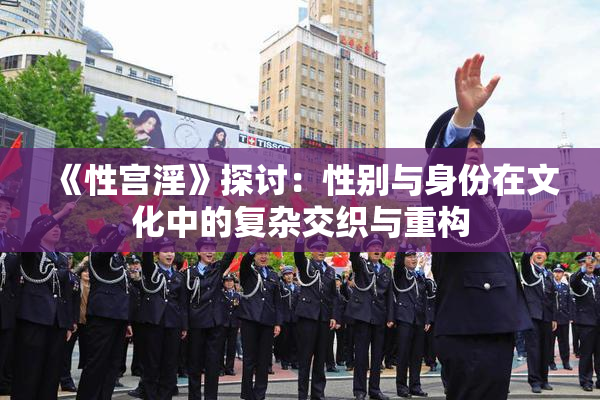 《性宫淫》探讨：性别与身份在文化中的复杂交织与重构