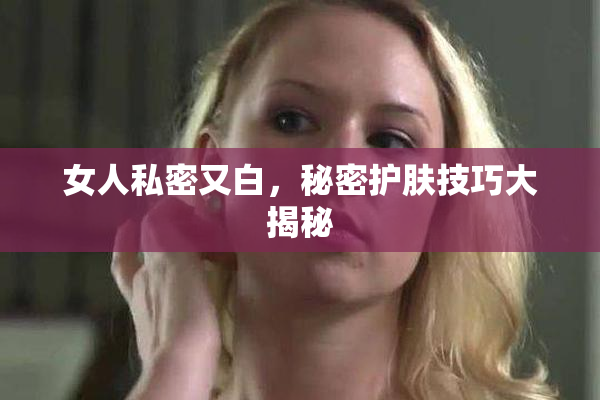 女人私密又白，秘密护肤技巧大揭秘