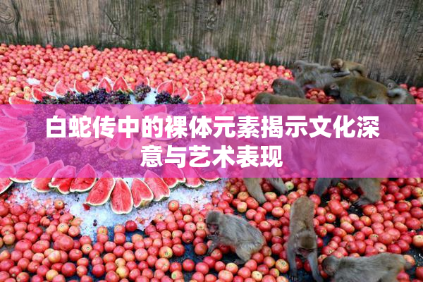 白蛇传中的裸体元素揭示文化深意与艺术表现