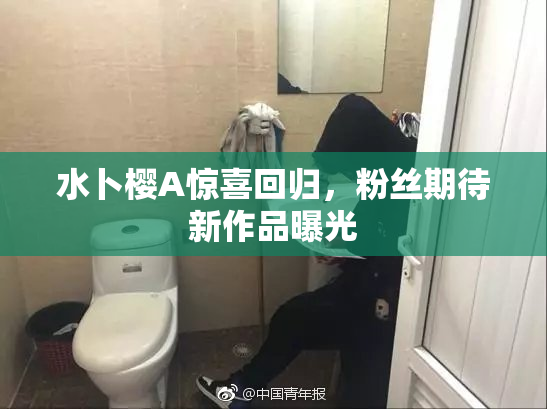 水卜樱A惊喜回归，粉丝期待新作品曝光