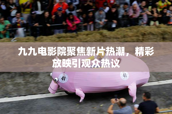 九九电影院聚焦新片热潮，精彩放映引观众热议