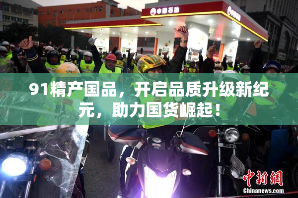 91精产国品，开启品质升级新纪元，助力国货崛起！