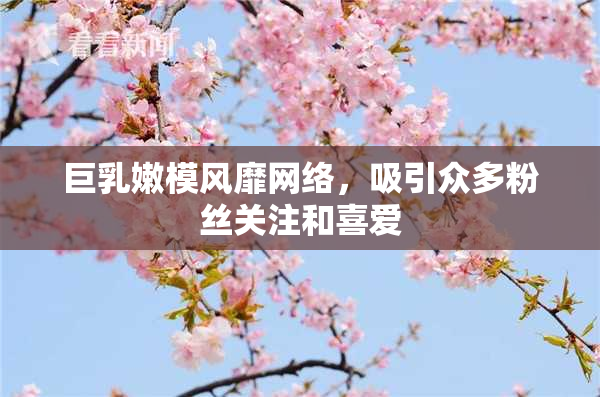 巨乳嫩模风靡网络，吸引众多粉丝关注和喜爱