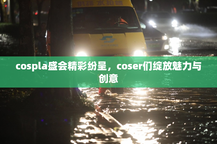 cospla盛会精彩纷呈，coser们绽放魅力与创意