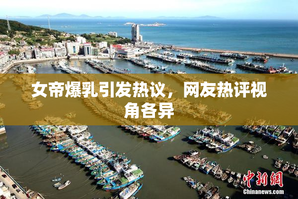 女帝爆乳引发热议，网友热评视角各异
