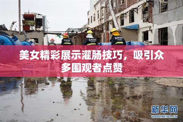 美女精彩展示灌肠技巧，吸引众多围观者点赞