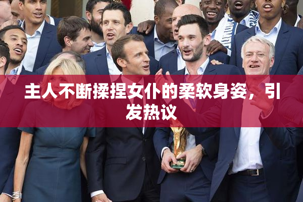 主人不断揉捏女仆的柔软身姿，引发热议